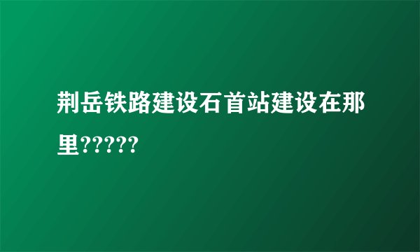 荆岳铁路建设石首站建设在那里?????
