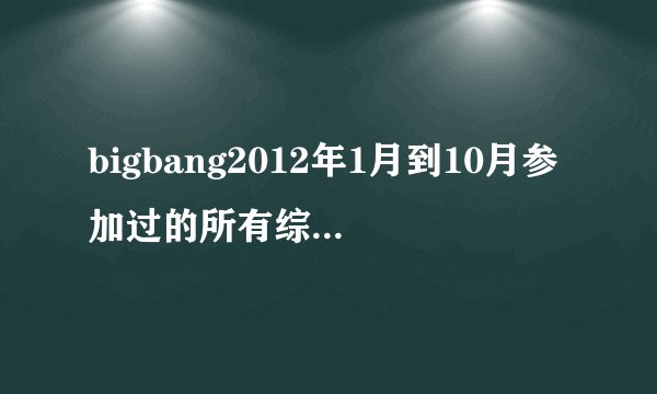 bigbang2012年1月到10月参加过的所有综艺综艺,个别成员的也要
