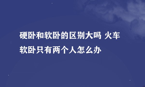 硬卧和软卧的区别大吗 火车软卧只有两个人怎么办