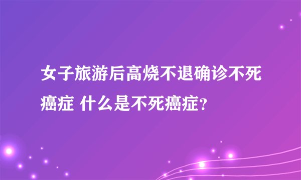 女子旅游后高烧不退确诊不死癌症 什么是不死癌症?