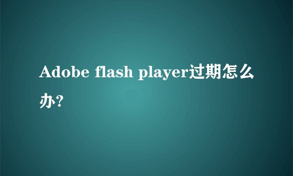 Adobe flash player过期怎么办?