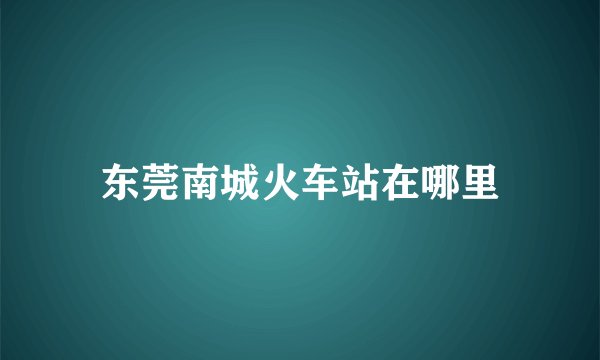 东莞南城火车站在哪里