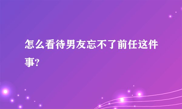 怎么看待男友忘不了前任这件事?
