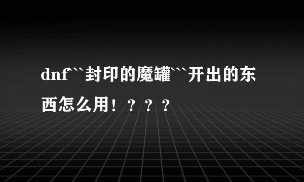 dnf```封印的魔罐```开出的东西怎么用！？？？