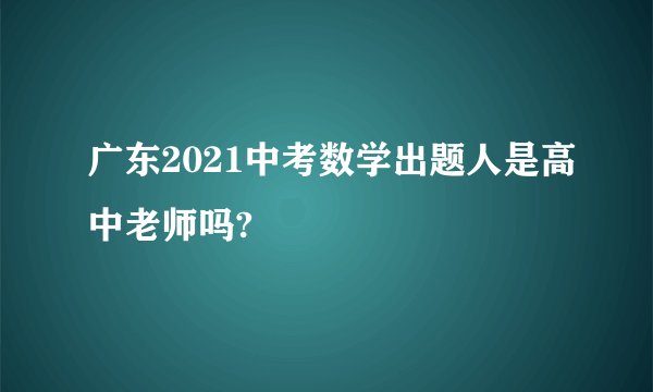 广东2021中考数学出题人是高中老师吗?