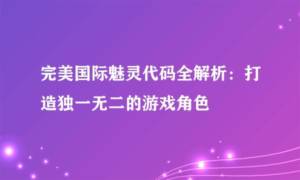 完美国际魅灵代码全解析：打造独一无二的游戏角色