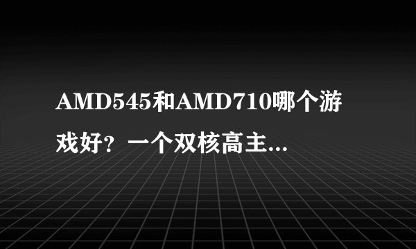 AMD545和AMD710哪个游戏好？一个双核高主频，一个三核低主频？