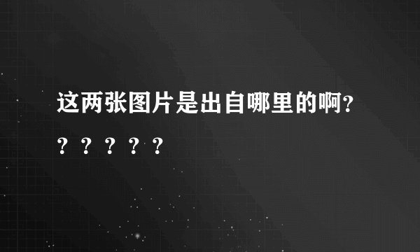 这两张图片是出自哪里的啊？？？？？？