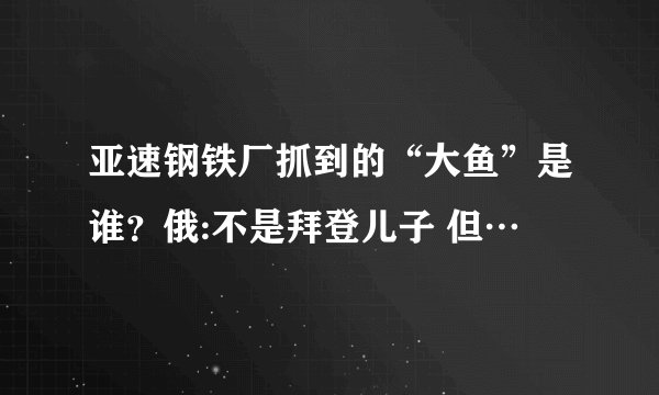 亚速钢铁厂抓到的“大鱼”是谁？俄:不是拜登儿子 但…