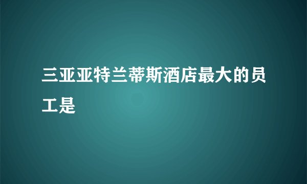 三亚亚特兰蒂斯酒店最大的员工是