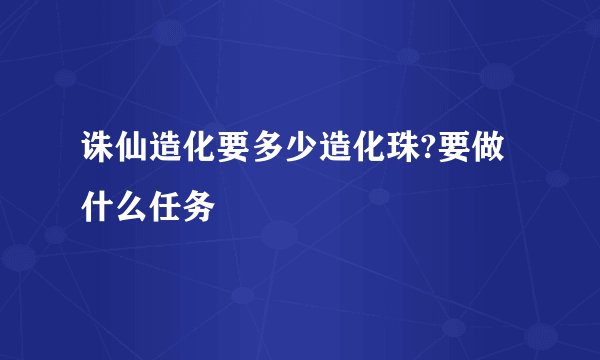 诛仙造化要多少造化珠?要做什么任务
