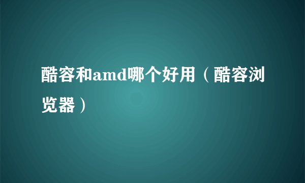 酷容和amd哪个好用（酷容浏览器）