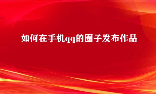 如何在手机qq的圈子发布作品