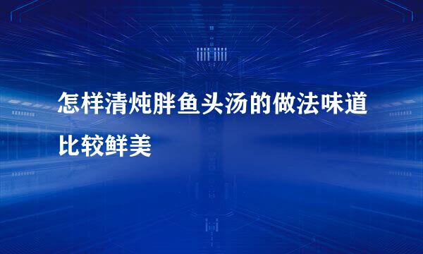 怎样清炖胖鱼头汤的做法味道比较鲜美