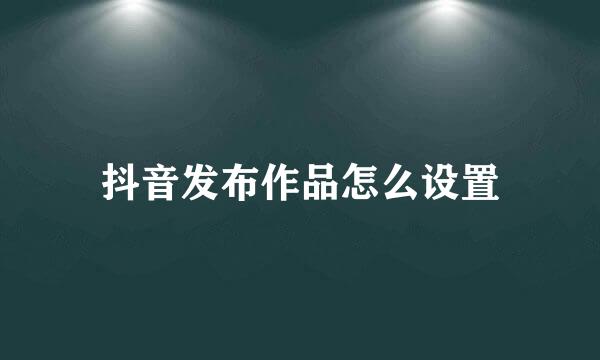 抖音发布作品怎么设置