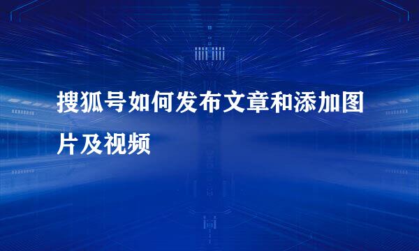 搜狐号如何发布文章和添加图片及视频