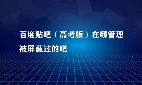 百度贴吧（高考版）在哪管理被屏蔽过的吧