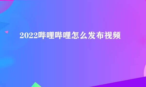 2022哔哩哔哩怎么发布视频