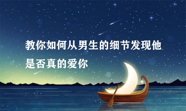 教你如何从男生的细节发现他是否真的爱你