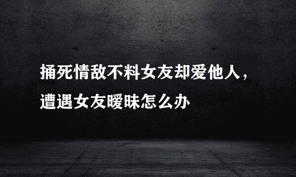 捅死情敌不料女友却爱他人，遭遇女友暧昧怎么办