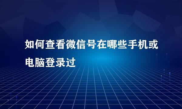 如何查看微信号在哪些手机或电脑登录过