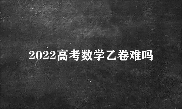 2022高考数学乙卷难吗