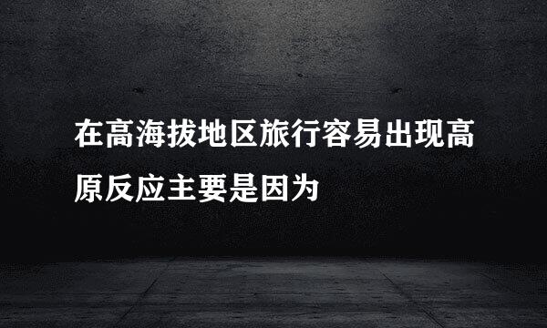 在高海拔地区旅行容易出现高原反应主要是因为