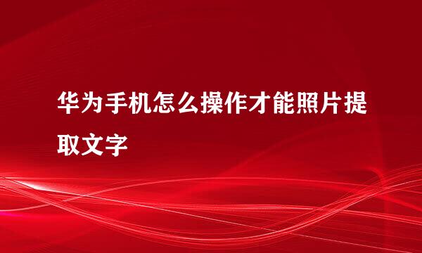 华为手机怎么操作才能照片提取文字
