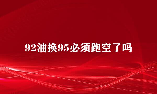92油换95必须跑空了吗