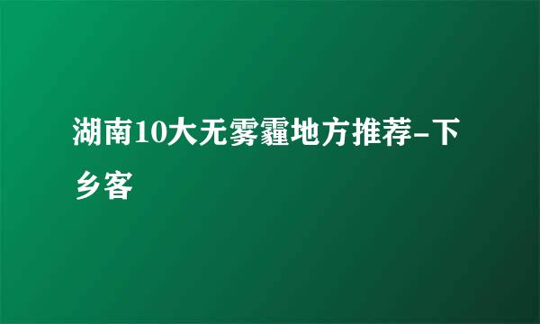 湖南10大无雾霾地方推荐-下乡客
