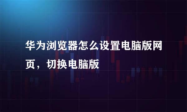 华为浏览器怎么设置电脑版网页,切换电脑版