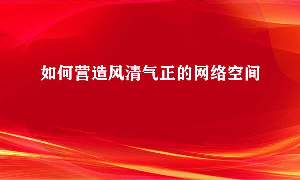 如何营造风清气正的网络空间