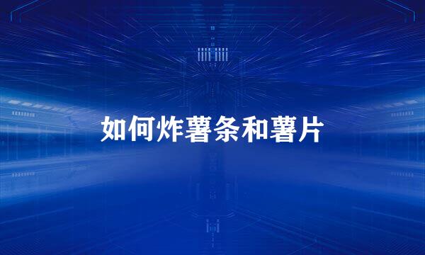 如何炸薯条和薯片