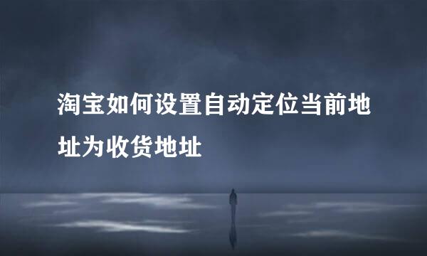 淘宝如何设置自动定位当前地址为收货地址