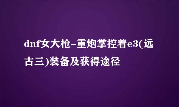 dnf女大枪-重炮掌控着e3(远古三)装备及获得途径