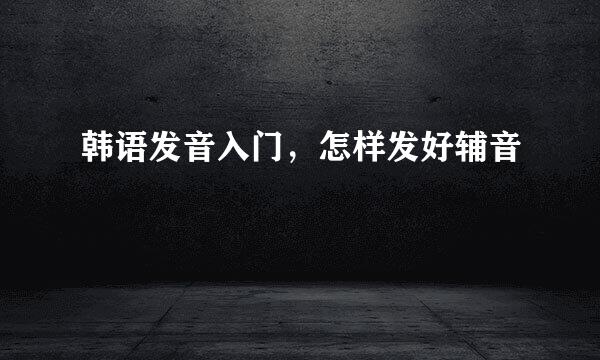 韩语发音入门,怎样发好辅音