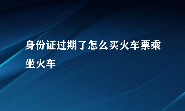 身份证过期了怎么买火车票乘坐火车