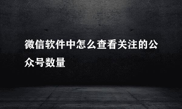 微信软件中怎么查看关注的公众号数量