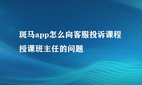 斑马app怎么向客服投诉课程授课班主任的问题