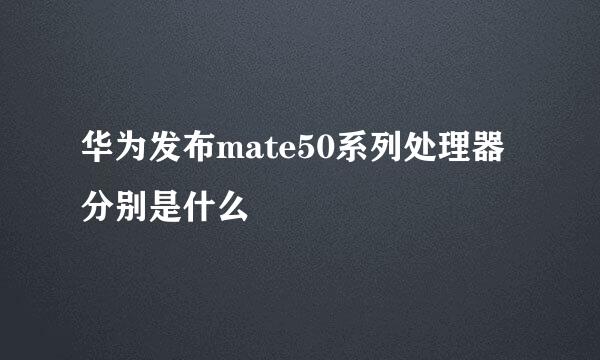 华为发布mate50系列处理器分别是什么