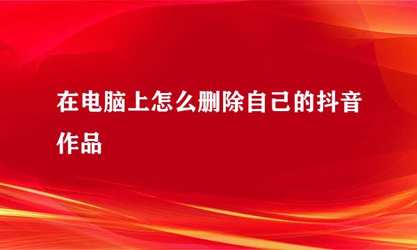 在电脑上怎么删除自己的抖音作品