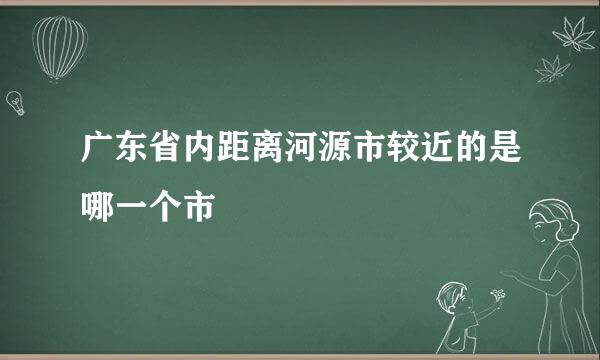 广东省内距离河源市较近的是哪一个市