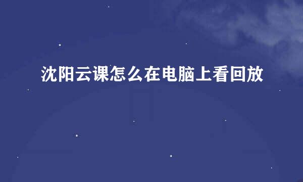 沈阳云课怎么在电脑上看回放