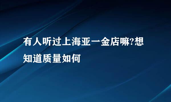 有人听过上海亚一金店嘛?想知道质量如何