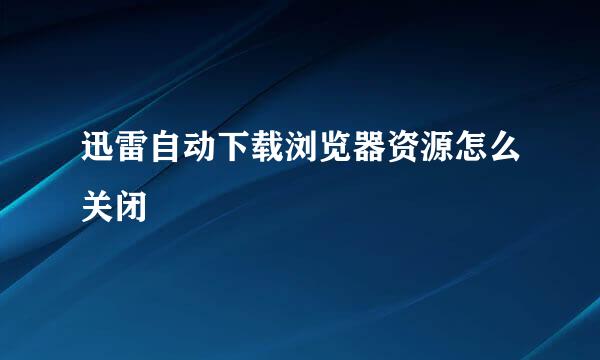 迅雷自动下载浏览器资源怎么关闭