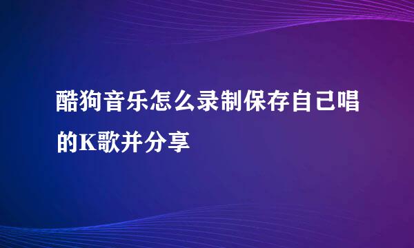 酷狗音乐怎么录制保存自己唱的K歌并分享
