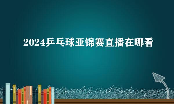 2024乒乓球亚锦赛直播在哪看