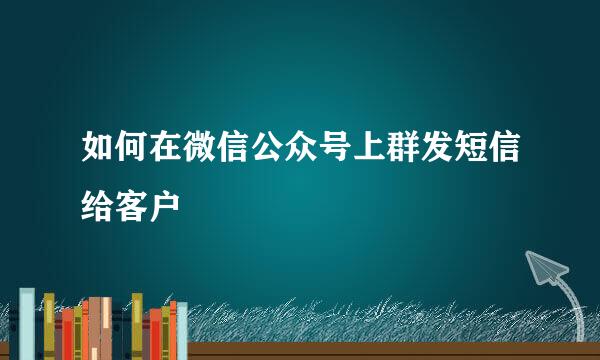 如何在微信公众号上群发短信给客户