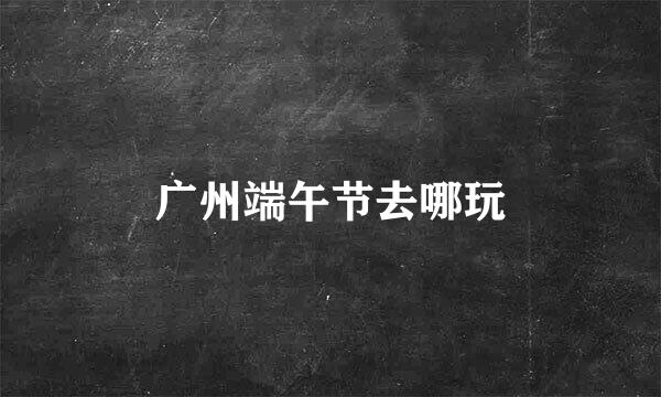 广州端午节去哪玩
