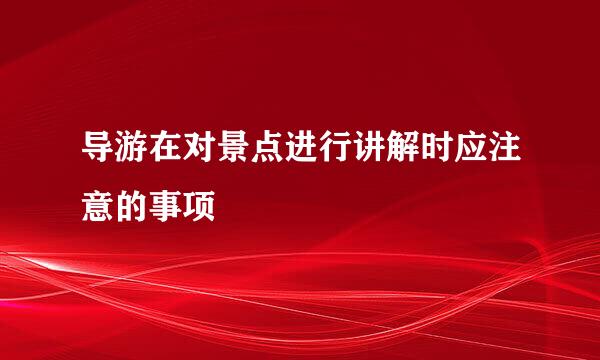 导游在对景点进行讲解时应注意的事项